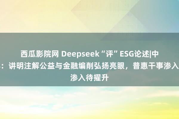 西瓜影院网 Deepseek“评”ESG论述|中国吉祥：讲明注解公益与金融编削弘扬亮眼，普惠干事渗入待擢升