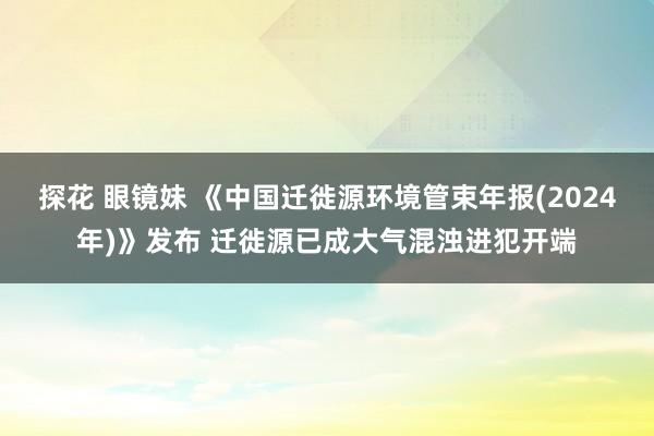 探花 眼镜妹 《中国迁徙源环境管束年报(2024年)》发布 迁徙源已成大气混浊进犯开端