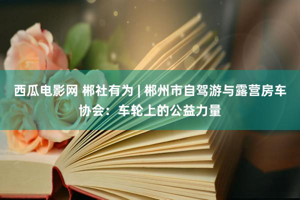 西瓜电影网 郴社有为 | 郴州市自驾游与露营房车协会：车轮上的公益力量