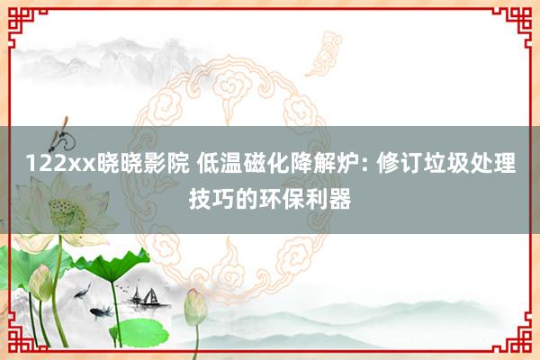 122xx晓晓影院 低温磁化降解炉: 修订垃圾处理技巧的环保利器