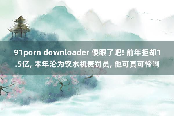 91porn downloader 傻眼了吧! 前年拒却1.5亿, 本年沦为饮水机责罚员, 他可真可怜啊