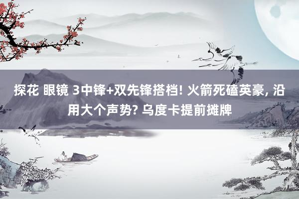 探花 眼镜 3中锋+双先锋搭档! 火箭死磕英豪, 沿用大个声势? 乌度卡提前摊牌