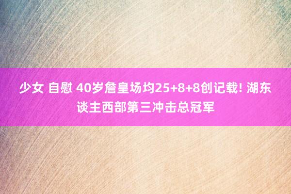 少女 自慰 40岁詹皇场均25+8+8创记载! 湖东谈主西部第三冲击总冠军