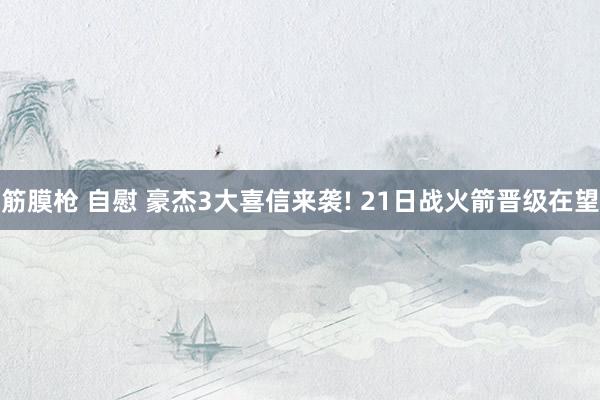 筋膜枪 自慰 豪杰3大喜信来袭! 21日战火箭晋级在望