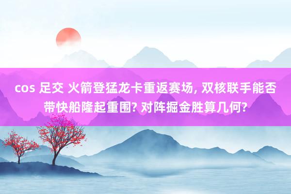 cos 足交 火箭登猛龙卡重返赛场, 双核联手能否带快船隆起重围? 对阵掘金胜算几何?