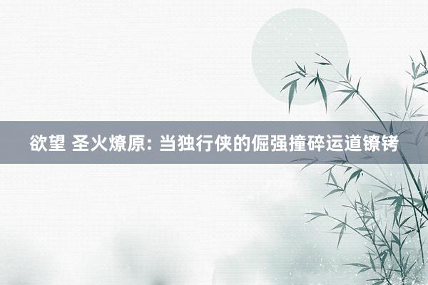 欲望 圣火燎原: 当独行侠的倔强撞碎运道镣铐