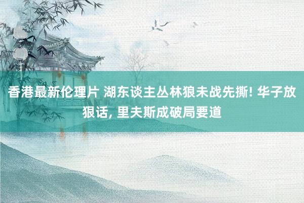 香港最新伦理片 湖东谈主丛林狼未战先撕! 华子放狠话, 里夫斯成破局要道