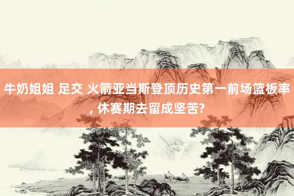 牛奶姐姐 足交 火箭亚当斯登顶历史第一前场篮板率, 休赛期去留成坚苦?