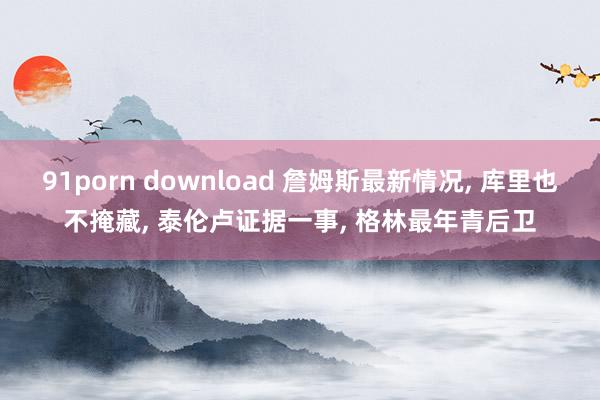 91porn download 詹姆斯最新情况, 库里也不掩藏, 泰伦卢证据一事, 格林最年青后卫
