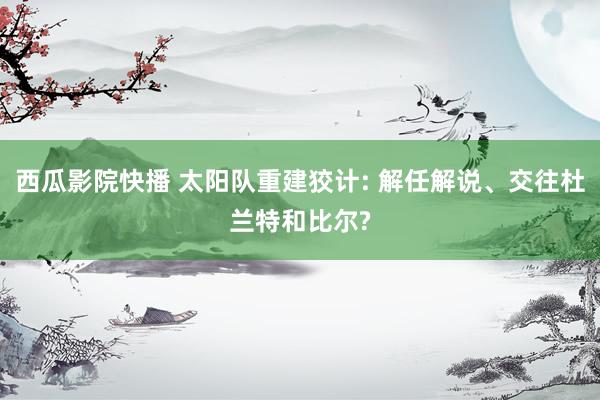 西瓜影院快播 太阳队重建狡计: 解任解说、交往杜兰特和比尔?