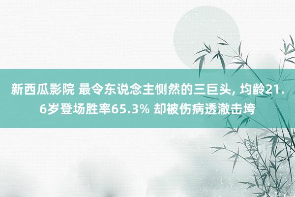 新西瓜影院 最令东说念主恻然的三巨头, 均龄21.6岁登场胜率65.3% 却被伤病透澈击垮