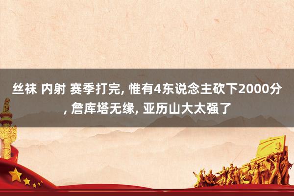 丝袜 内射 赛季打完, 惟有4东说念主砍下2000分, 詹库塔无缘, 亚历山大太强了