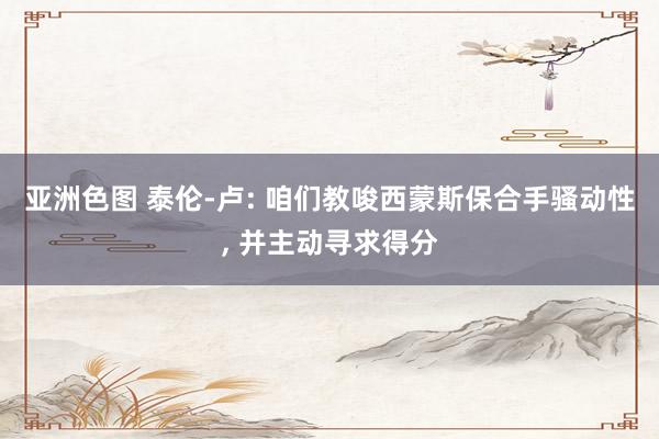 亚洲色图 泰伦-卢: 咱们教唆西蒙斯保合手骚动性, 并主动寻求得分