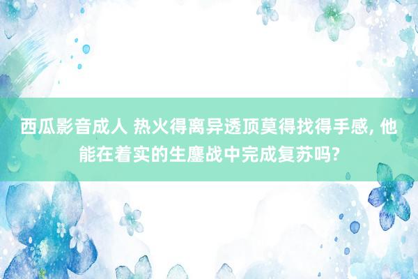 西瓜影音成人 热火得离异透顶莫得找得手感, 他能在着实的生鏖战中完成复苏吗?