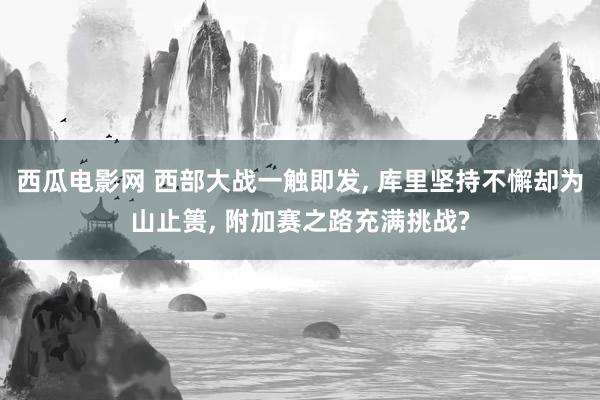 西瓜电影网 西部大战一触即发, 库里坚持不懈却为山止篑, 附加赛之路充满挑战?