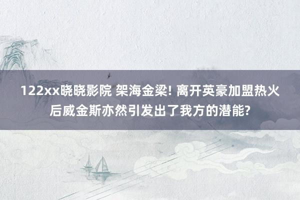 122xx晓晓影院 架海金梁! 离开英豪加盟热火后威金斯亦然引发出了我方的潜能?