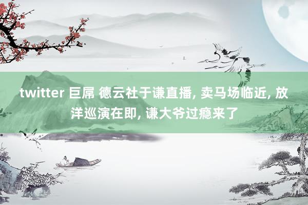twitter 巨屌 德云社于谦直播, 卖马场临近, 放洋巡演在即, 谦大爷过瘾来了