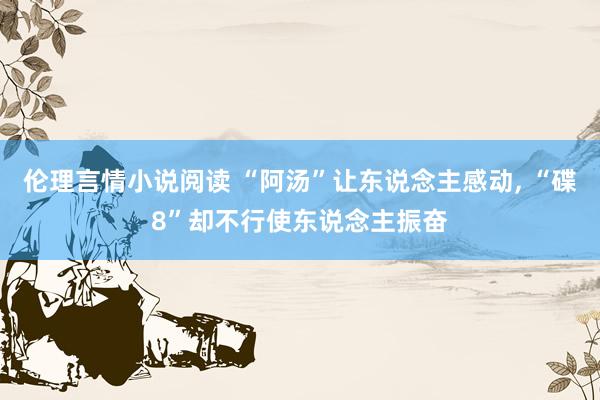 伦理言情小说阅读 “阿汤”让东说念主感动, “碟8”却不行使东说念主振奋
