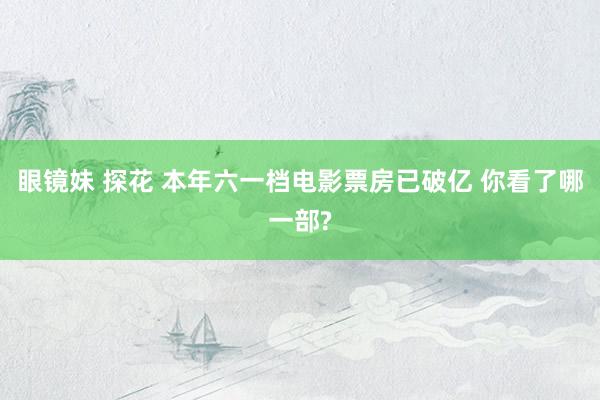 眼镜妹 探花 本年六一档电影票房已破亿 你看了哪一部?