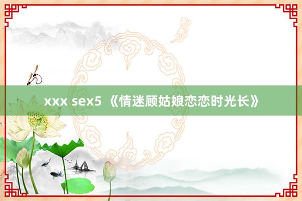 xxx sex5 《情迷顾姑娘恋恋时光长》