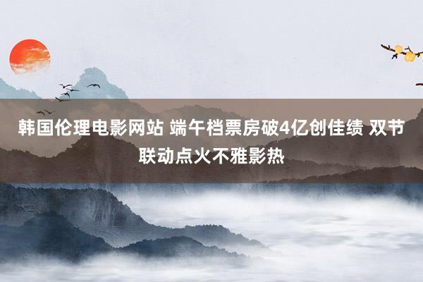 韩国伦理电影网站 端午档票房破4亿创佳绩 双节联动点火不雅影热