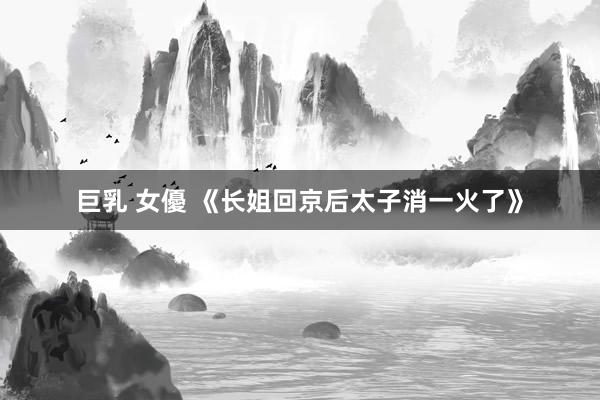 巨乳 女優 《长姐回京后太子消一火了》