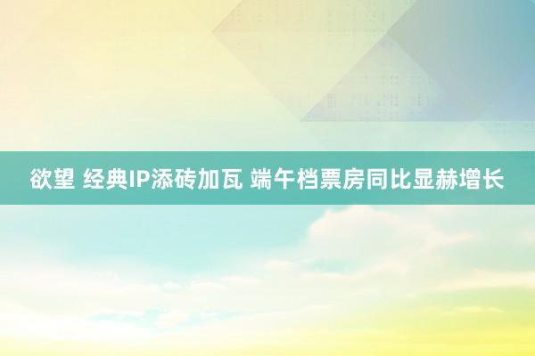 欲望 经典IP添砖加瓦 端午档票房同比显赫增长