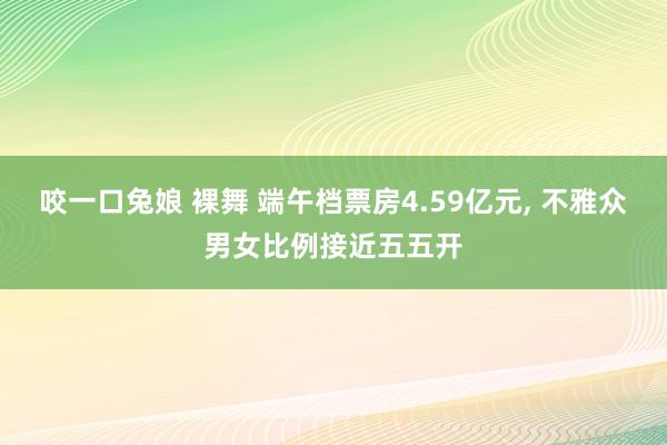 咬一口兔娘 裸舞 端午档票房4.59亿元, 不雅众男女比例接近五五开