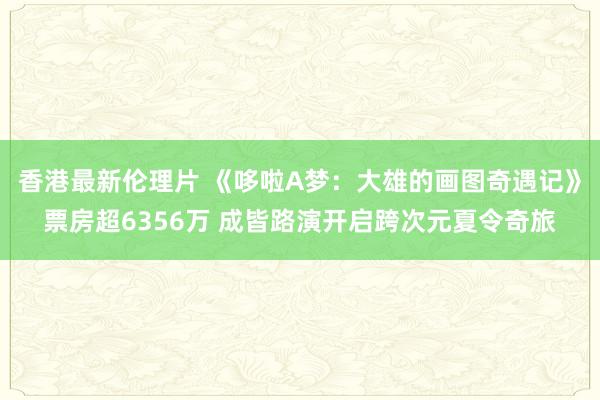 香港最新伦理片 《哆啦A梦：大雄的画图奇遇记》票房超6356万 成皆路演开启跨次元夏令奇旅
