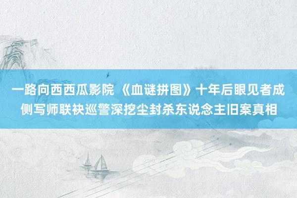 一路向西西瓜影院 《血谜拼图》十年后眼见者成侧写师联袂巡警深挖尘封杀东说念主旧案真相