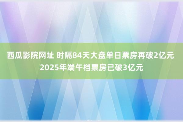 西瓜影院网址 时隔84天大盘单日票房再破2亿元 2025年端午档票房已破3亿元