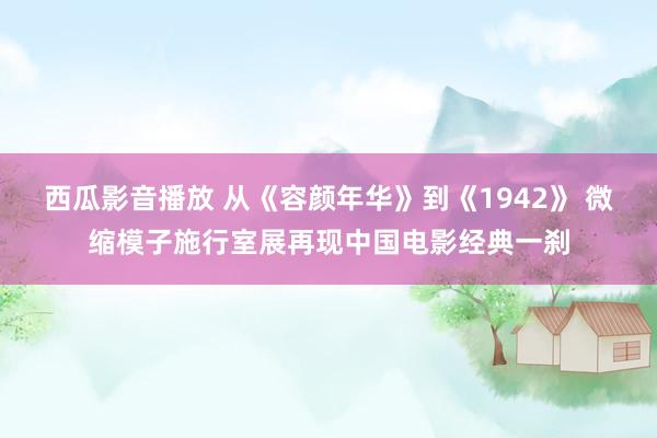 西瓜影音播放 从《容颜年华》到《1942》 微缩模子施行室展再现中国电影经典一刹