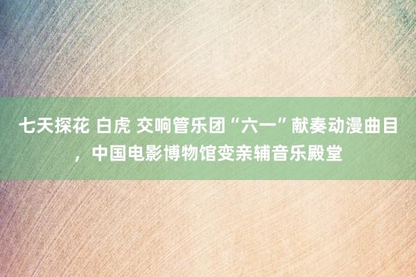 七天探花 白虎 交响管乐团“六一”献奏动漫曲目，中国电影博物馆变亲辅音乐殿堂