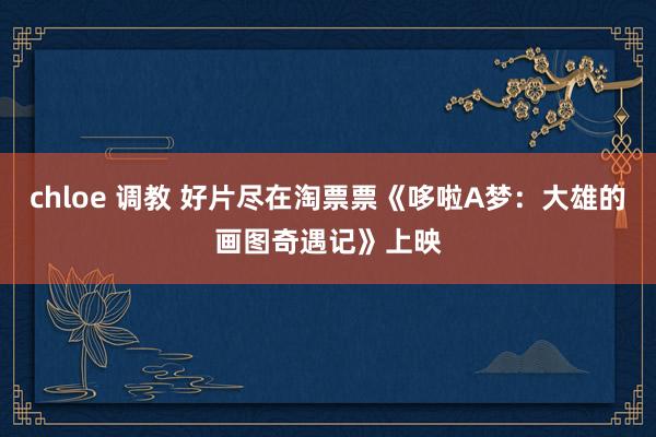 chloe 调教 好片尽在淘票票《哆啦A梦：大雄的画图奇遇记》上映