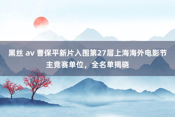 黑丝 av 曹保平新片入围第27届上海海外电影节主竞赛单位，全名单揭晓