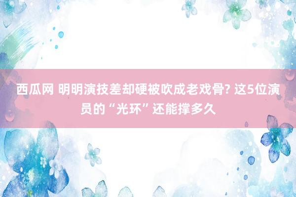 西瓜网 明明演技差却硬被吹成老戏骨? 这5位演员的“光环”还能撑多久