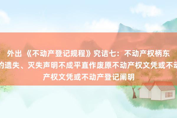 外出 《不动产登记规程》究诘七：不动产权柄东说念主刊发的遗失、灭失声明不成平直作废原不动产权文凭或不动产登记阐明