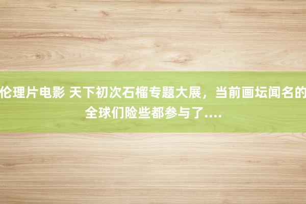 伦理片电影 天下初次石榴专题大展，当前画坛闻名的全球们险些都参与了....