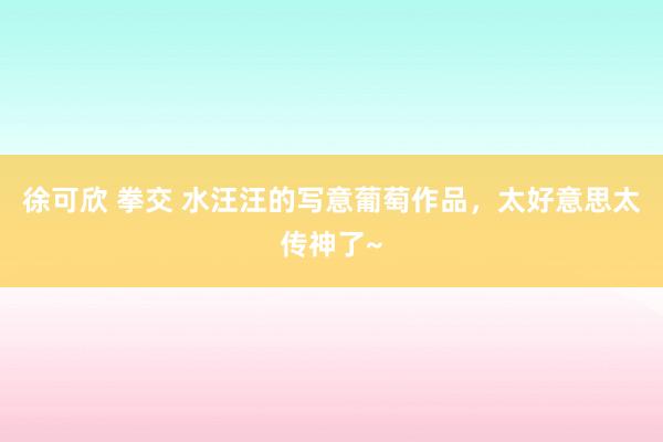 徐可欣 拳交 水汪汪的写意葡萄作品，太好意思太传神了~