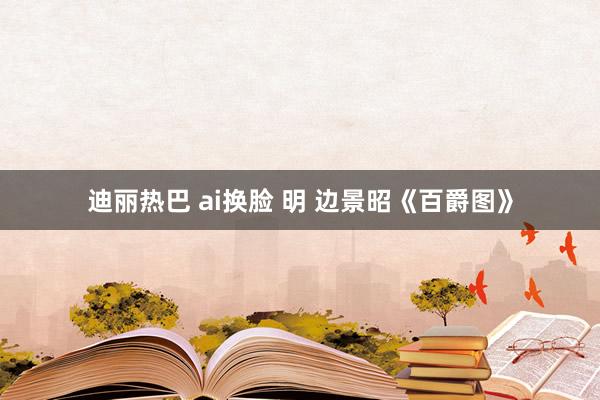 迪丽热巴 ai换脸 明 边景昭《百爵图》