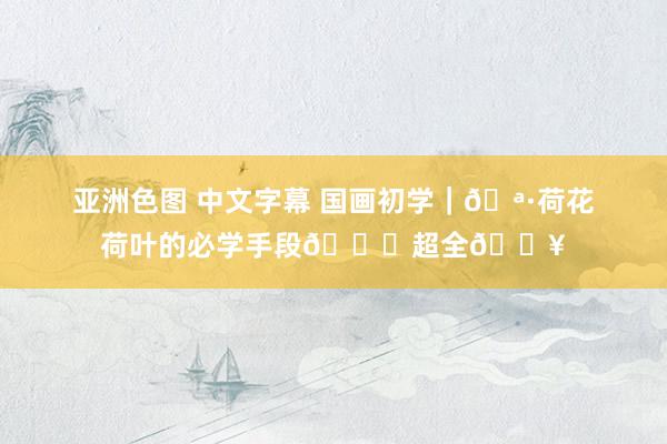 亚洲色图 中文字幕 国画初学｜🪷荷花荷叶的必学手段👉超全🔥
