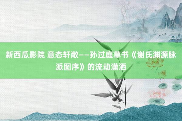 新西瓜影院 意态轩敞——孙过庭草书《谢氏渊源脉派图序》的流动潇洒