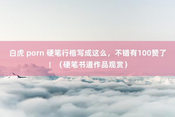 白虎 porn 硬笔行楷写成这么，不错有100赞了！（硬笔书道作品观赏）