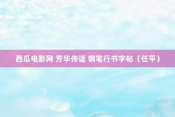 西瓜电影网 芳华传话 钢笔行书字帖（任平）