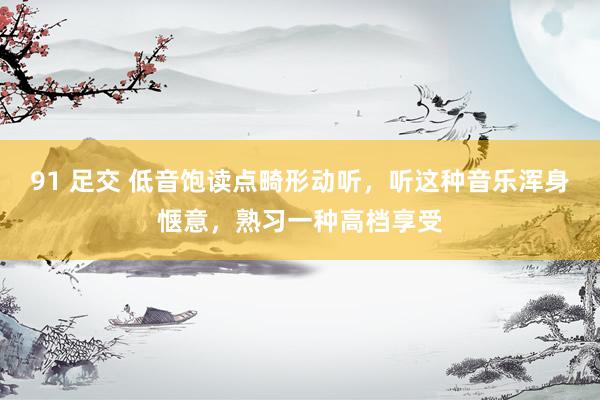 91 足交 低音饱读点畸形动听，听这种音乐浑身惬意，熟习一种高档享受