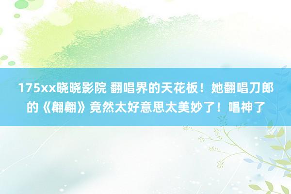 175xx晓晓影院 翻唱界的天花板！她翻唱刀郎的《翩翩》竟然太好意思太美妙了！唱神了