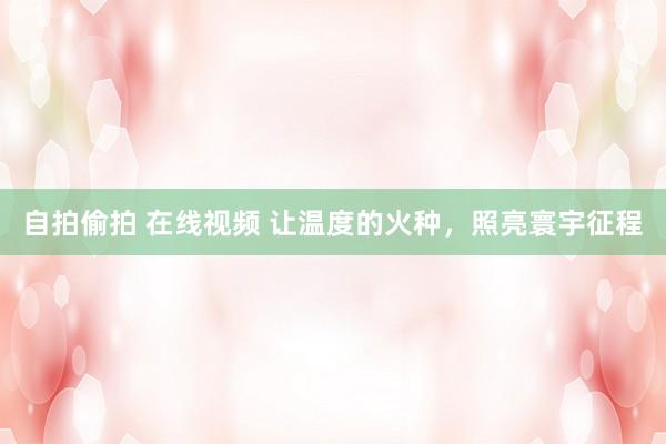自拍偷拍 在线视频 让温度的火种，照亮寰宇征程