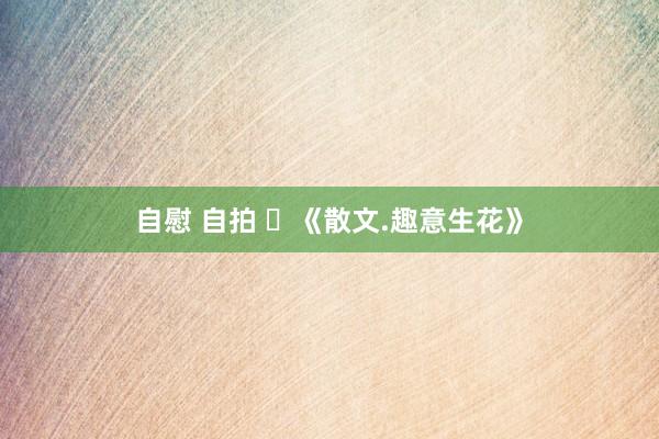 自慰 自拍 ​《散文.趣意生花》
