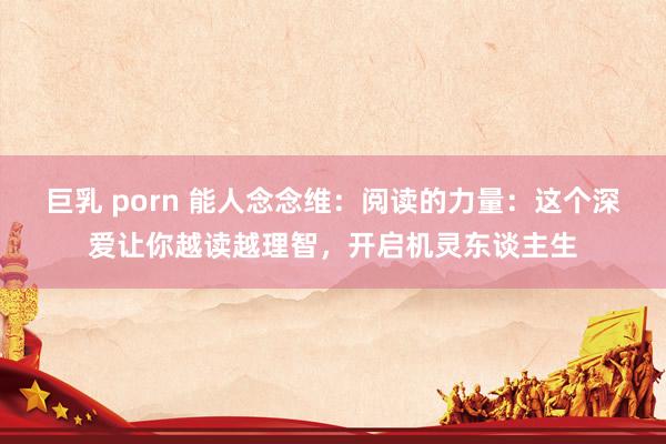 巨乳 porn 能人念念维：阅读的力量：这个深爱让你越读越理智，开启机灵东谈主生