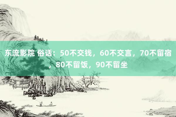 东流影院 俗话：50不交钱，60不交言，70不留宿，80不留饭，90不留坐